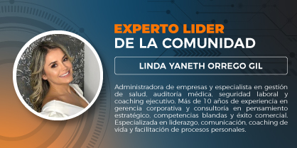 Experto líder de la comunidad: Linda Yaneth Orrego Gil, administradora de empresas, especialista en administración y gerencia en salud, especialista en auditoría médica, especialista en seguridad y salud en el trabajo y magister en coaching ontológico y ejecutivo, cuenta con más de 10 años de experiencia en el área de gerencia corporativa en diferentes áreas de la economía, consultora en pensamiento estratégico y manejo de competencias blandas, estrategias para el manejo del éxito comercial y relaciones internas institucionales, liderazgo, comunicación asertiva y gerencial, coach de vida y facilitadora de procesos del ser