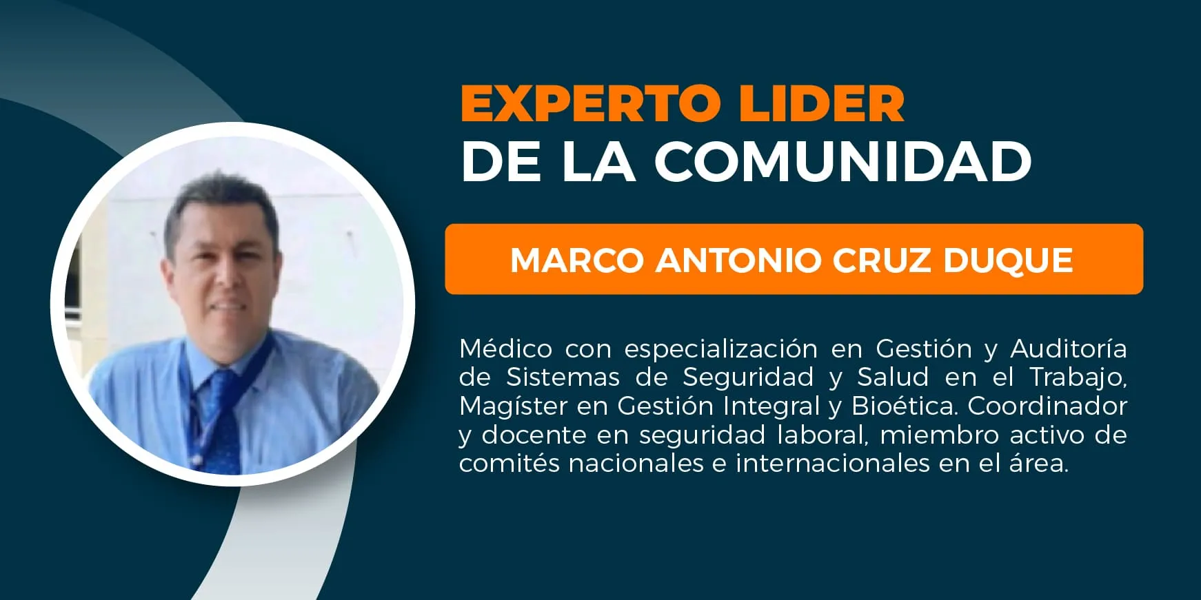 Marco Antonio Cruz Duque. Médico, especialista en administración de sistemas de gestión, auditoria de sistemas de gestión, gerencia de la Seguridad y salud en el trabajo. Magister en gestión integral, magister bioética. Coordinador de programas de Seguridad y salud en el trabajo Universidad CES, docente Universidad CES y Universidad del Rosario. • Miembro Comité Nacional de Seguridad y Salud en el Trabajo (Mintrabajo 20232025) • Miembro ICOH– International Commission on Occupational Health • Miembro Sociedad Colombiana de Medicina del Trabajo • Miembro Comité técnico regional CCS