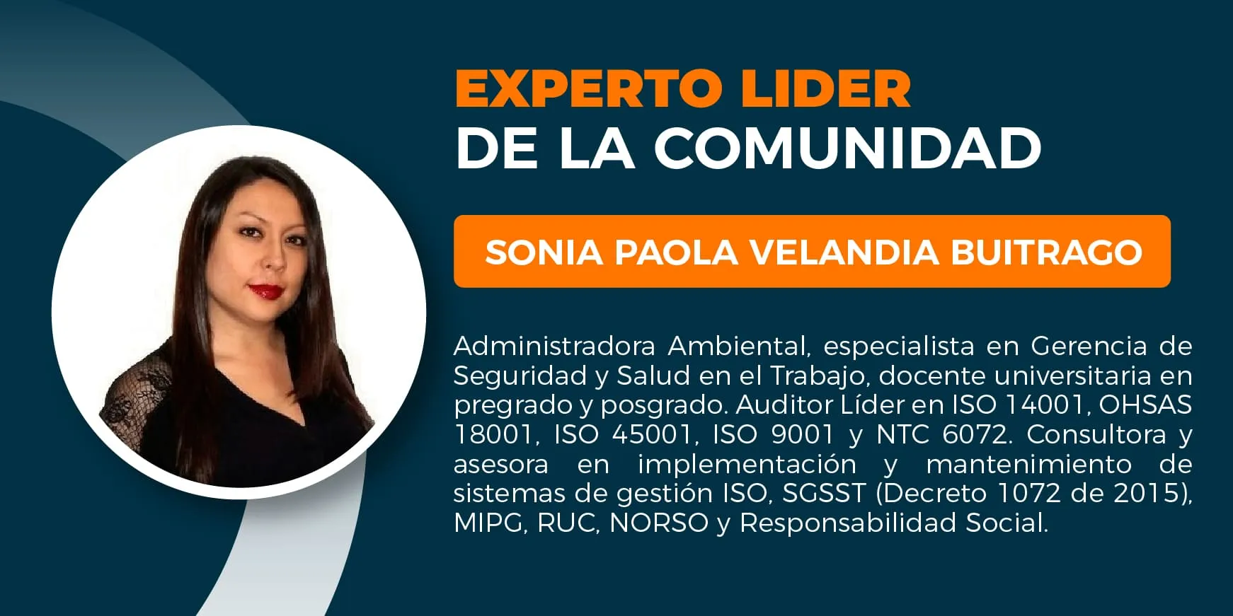 Sonia Paola Velandia Buitrago. Administradora Ambiental, Especialista en Gerencia de Seguridad y Salud en el trabajo. Docente Universitario pregrado y posgrado. Auditor líder ISO 14001, OHSAS 18001, ISO 45001, ISO 9001 y NTC 6072, consultora y asesora en mantenimiento e implementación de sistemas de gestión ISO 14001, ISO 9001, OHSAS 18001, ISO 45001-SGSST (Decreto 1072 de 2015), Modelo Integrado de Planeación y Gestión– MIPG, RUC, NORSOK, y Responsabilidad Social.